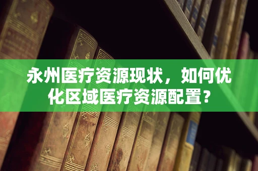 永州医疗资源现状，如何优化区域医疗资源配置？