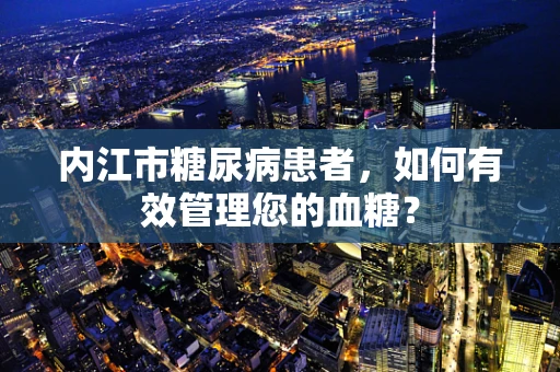 内江市糖尿病患者，如何有效管理您的血糖？