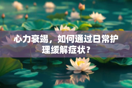 心力衰竭，如何通过日常护理缓解症状？