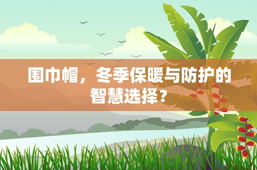 围巾帽，冬季保暖与防护的智慧选择？