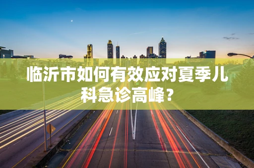 临沂市如何有效应对夏季儿科急诊高峰？