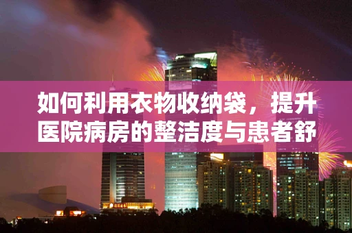 如何利用衣物收纳袋，提升医院病房的整洁度与患者舒适度？