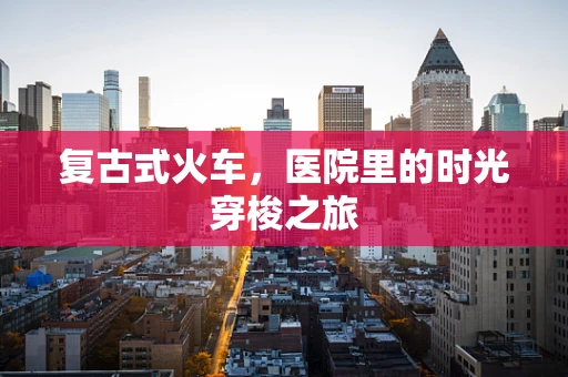 复古式火车，医院里的时光穿梭之旅