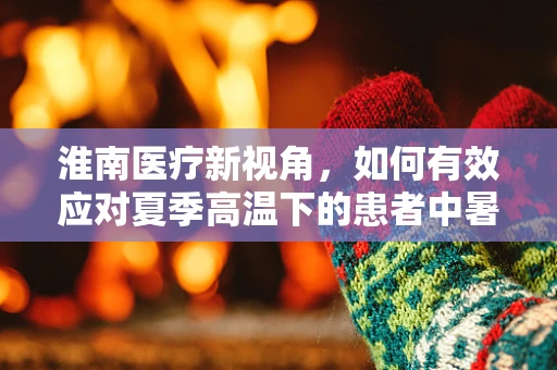 淮南医疗新视角，如何有效应对夏季高温下的患者中暑问题？