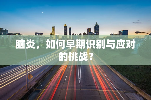 脑炎，如何早期识别与应对的挑战？