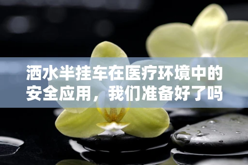 洒水半挂车在医疗环境中的安全应用，我们准备好了吗？