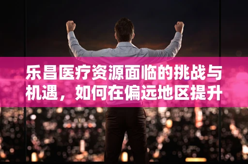 乐昌医疗资源面临的挑战与机遇，如何在偏远地区提升医疗服务质量？
