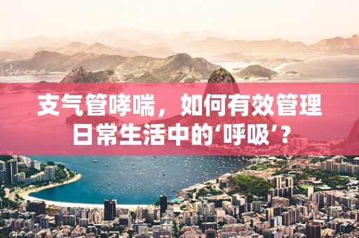 支气管哮喘，如何有效管理日常生活中的‘呼吸’？