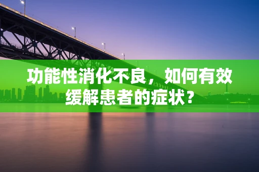 功能性消化不良，如何有效缓解患者的症状？