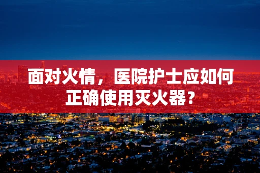 面对火情，医院护士应如何正确使用灭火器？