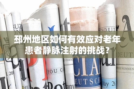 邳州地区如何有效应对老年患者静脉注射的挑战？
