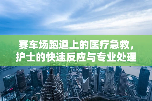 赛车场跑道上的医疗急救，护士的快速反应与专业处理