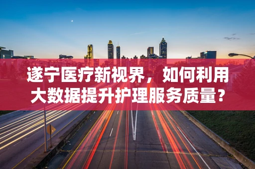 遂宁医疗新视界，如何利用大数据提升护理服务质量？