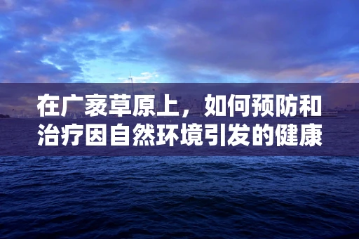 在广袤草原上，如何预防和治疗因自然环境引发的健康问题？