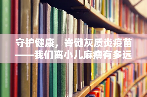 守护健康，脊髓灰质炎疫苗——我们离小儿麻痹有多远？