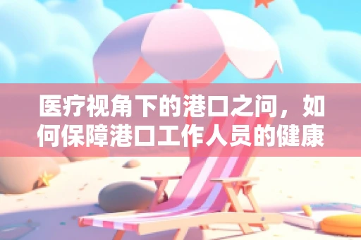 医疗视角下的港口之问，如何保障港口工作人员的健康安全？