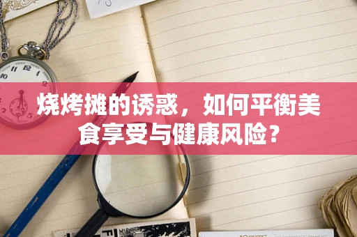 烧烤摊的诱惑，如何平衡美食享受与健康风险？