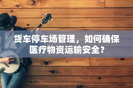货车停车场管理，如何确保医疗物资运输安全？