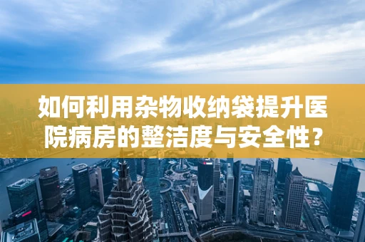 如何利用杂物收纳袋提升医院病房的整洁度与安全性？