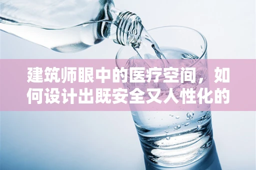 建筑师眼中的医疗空间，如何设计出既安全又人性化的医院环境？