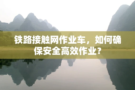 铁路接触网作业车，如何确保安全高效作业？