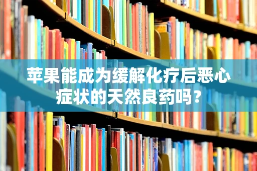 苹果能成为缓解化疗后恶心症状的天然良药吗？