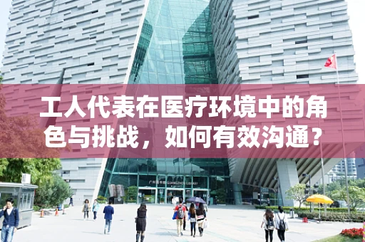 工人代表在医疗环境中的角色与挑战，如何有效沟通？