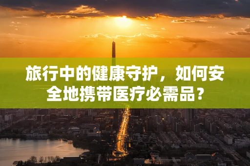 旅行中的健康守护，如何安全地携带医疗必需品？