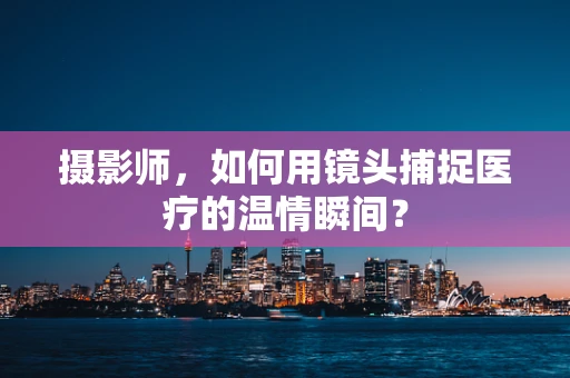 摄影师，如何用镜头捕捉医疗的温情瞬间？