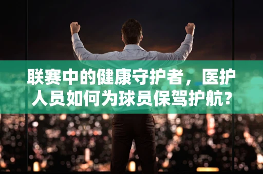 联赛中的健康守护者，医护人员如何为球员保驾护航？