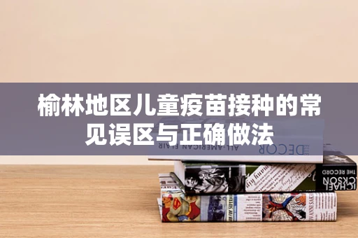 榆林地区儿童疫苗接种的常见误区与正确做法