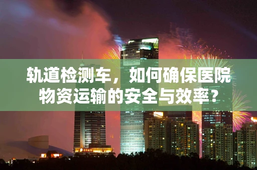 轨道检测车，如何确保医院物资运输的安全与效率？