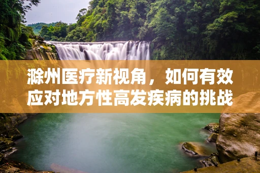 滁州医疗新视角，如何有效应对地方性高发疾病的挑战？