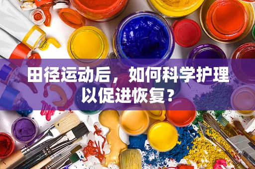 田径运动后，如何科学护理以促进恢复？
