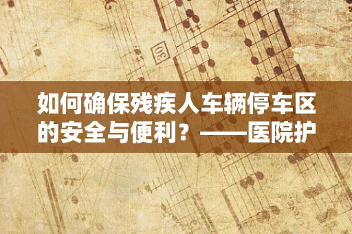 如何确保残疾人车辆停车区的安全与便利？——医院护士的专业视角