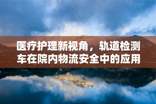 医疗护理新视角，轨道检测车在院内物流安全中的应用与挑战？