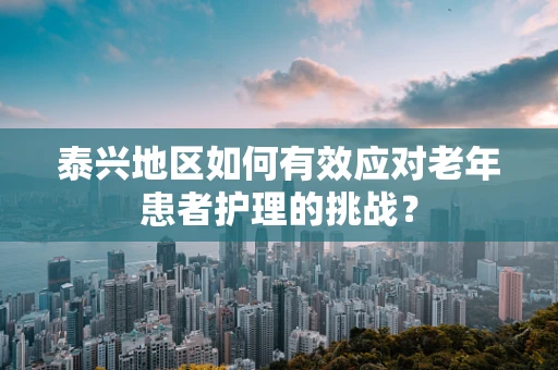泰兴地区如何有效应对老年患者护理的挑战？