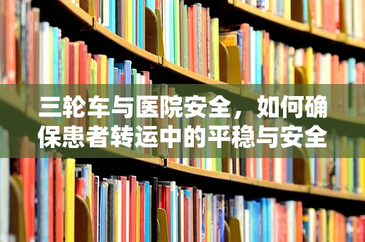 三轮车与医院安全，如何确保患者转运中的平稳与安全？