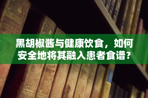 黑胡椒酱与健康饮食，如何安全地将其融入患者食谱？
