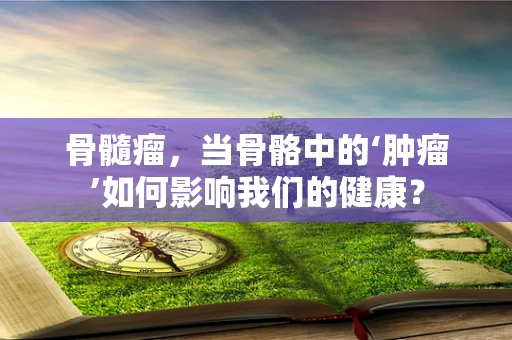 骨髓瘤，当骨骼中的‘肿瘤’如何影响我们的健康？
