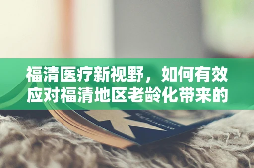 福清医疗新视野，如何有效应对福清地区老龄化带来的挑战？