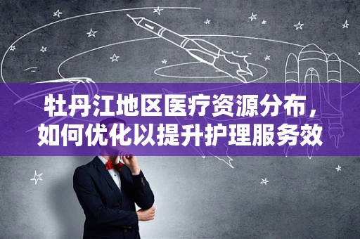 牡丹江地区医疗资源分布，如何优化以提升护理服务效率？
