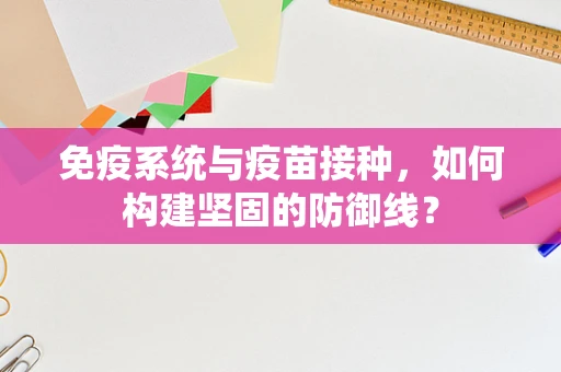免疫系统与疫苗接种，如何构建坚固的防御线？