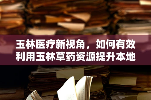 玉林医疗新视角，如何有效利用玉林草药资源提升本地中医药服务？