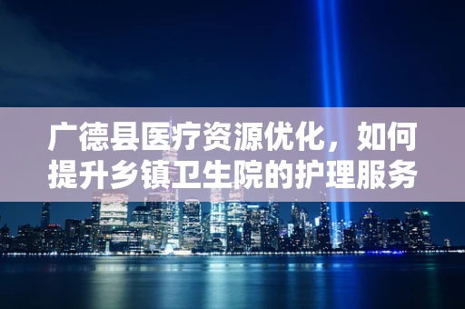 广德县医疗资源优化，如何提升乡镇卫生院的护理服务质量？
