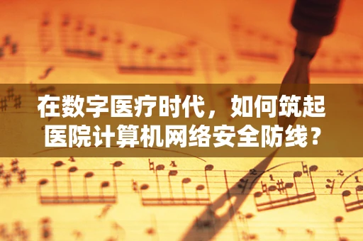 在数字医疗时代，如何筑起医院计算机网络安全防线？