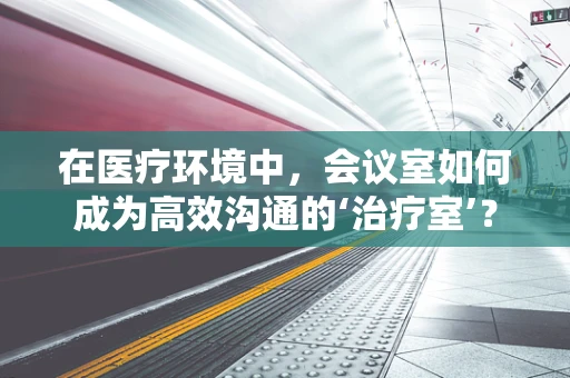 在医疗环境中，会议室如何成为高效沟通的‘治疗室’？