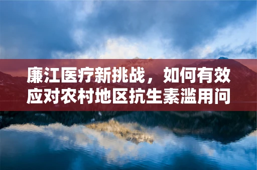 廉江医疗新挑战，如何有效应对农村地区抗生素滥用问题？