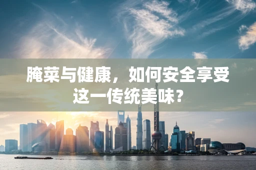 腌菜与健康，如何安全享受这一传统美味？