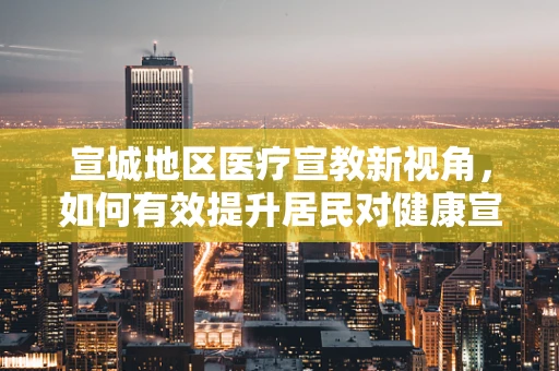 宣城地区医疗宣教新视角，如何有效提升居民对健康宣教的参与度？